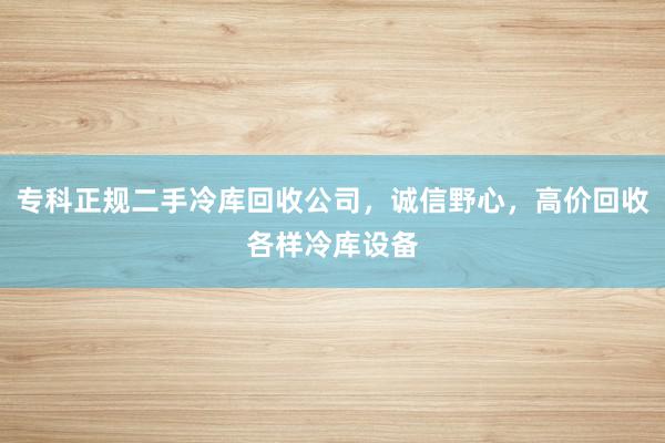 专科正规二手冷库回收公司，诚信野心，高价回收各样冷库设备