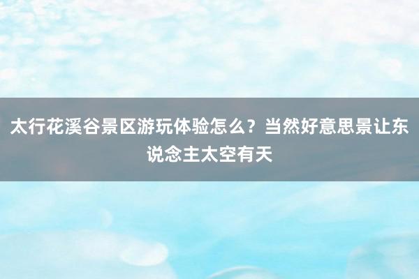 太行花溪谷景区游玩体验怎么？当然好意思景让东说念主太空有天