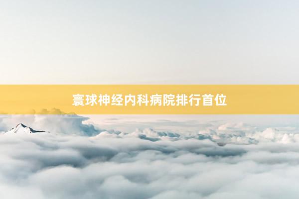 寰球神经内科病院排行首位