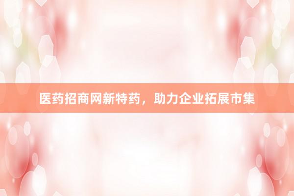 医药招商网新特药，助力企业拓展市集