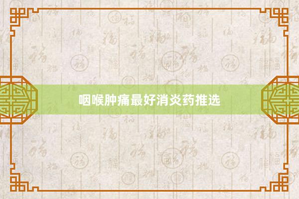 咽喉肿痛最好消炎药推选